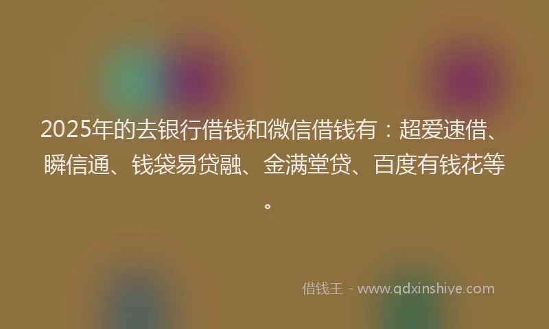2025年的去银行借钱和微信借钱有：超爱速借、瞬信通、钱袋易贷融、金满堂贷、百度有钱花等。
