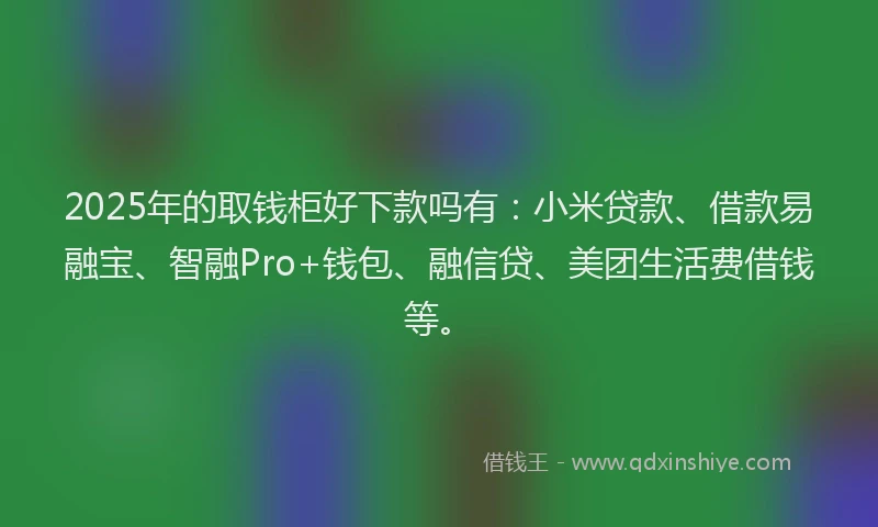 2025年的取钱柜好下款吗有：小米贷款、借款易融宝、智融Pro+钱包、融信贷、美团生活费借钱等。
