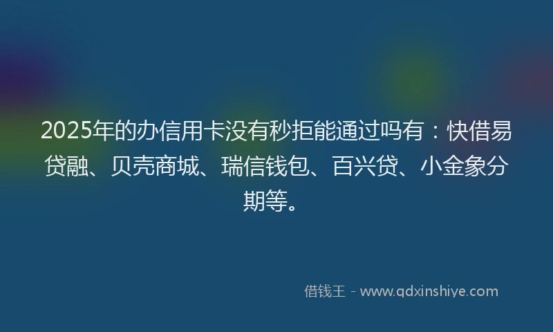 2025年的办信用卡没有秒拒能通过吗有：快借易贷融、贝壳商城、瑞信钱包、百兴贷、小金象分期等。