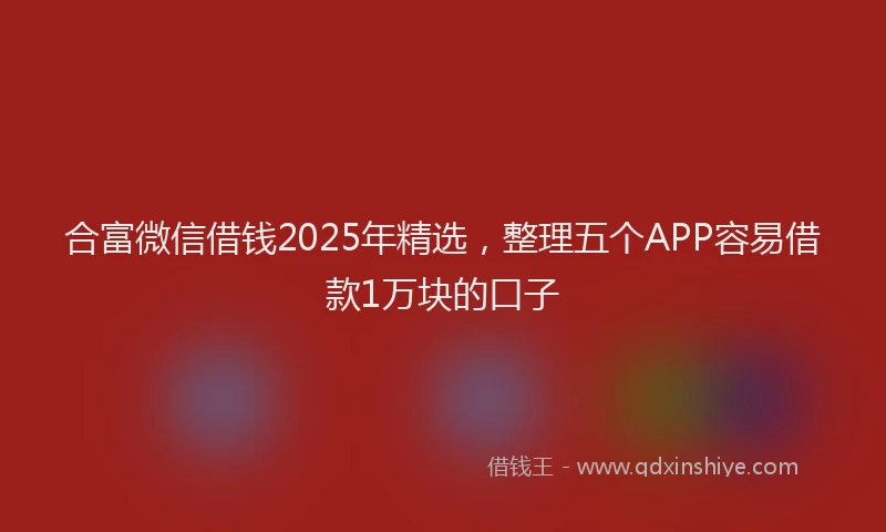 合富微信借钱2025年精选，整理五个APP容易借款1万块的口子