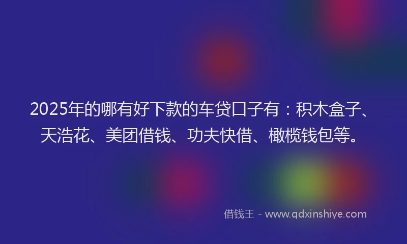 2025年的哪有好下款的车贷口子有：积木盒子、天浩花、美团借钱、功夫快借、橄榄钱包等。