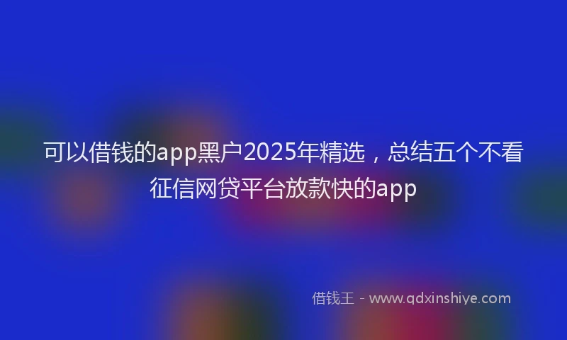 可以借钱的app黑户2025年精选，总结五个不看征信网贷平台放款快的app