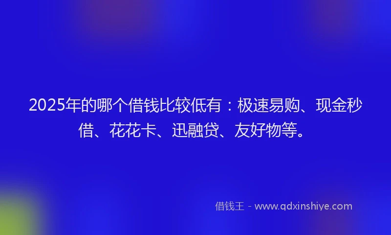 2025年的哪个借钱比较低有：极速易购、现金秒借、花花卡、迅融贷、友好物等。