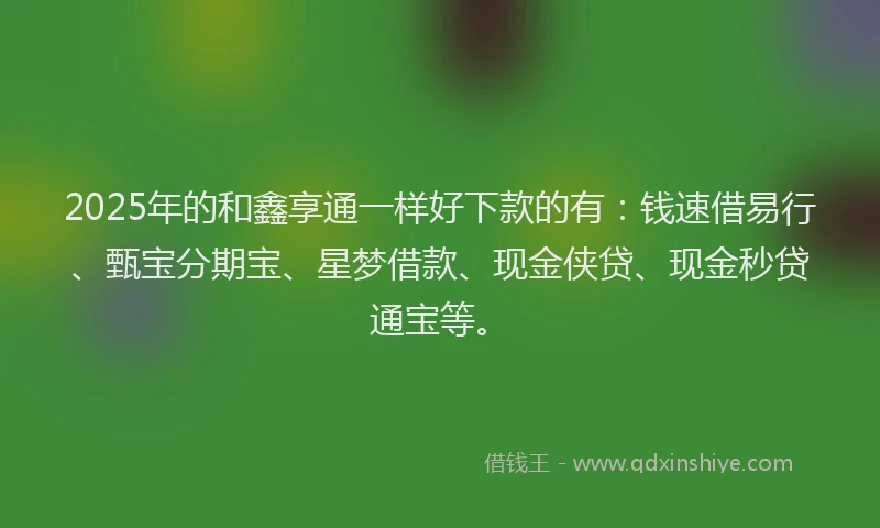 2025年的和鑫享通一样好下款的有：钱速借易行、甄宝分期宝、星梦借款、现金侠贷、现金秒贷通宝等。