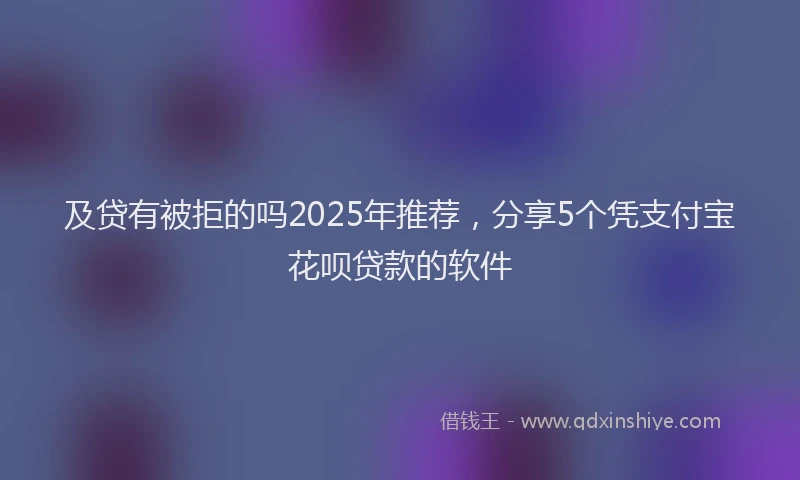 及贷有被拒的吗2025年推荐，分享5个凭支付宝花呗贷款的软件