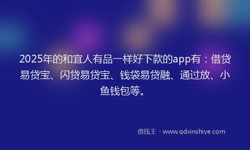2025年的和宜人有品一样好下款的app有：借贷易贷宝、闪贷易贷宝、钱袋易贷融、通过放、小鱼钱包等。