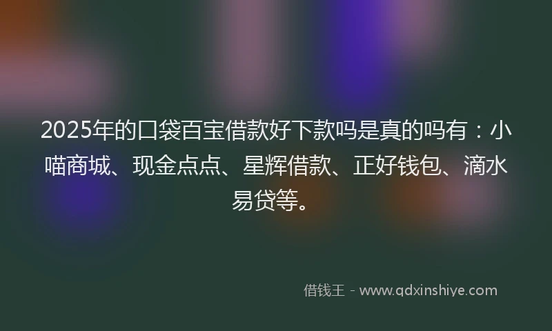 2025年的口袋百宝借款好下款吗是真的吗有：小喵商城、现金点点、星辉借款、正好钱包、滴水易贷等。