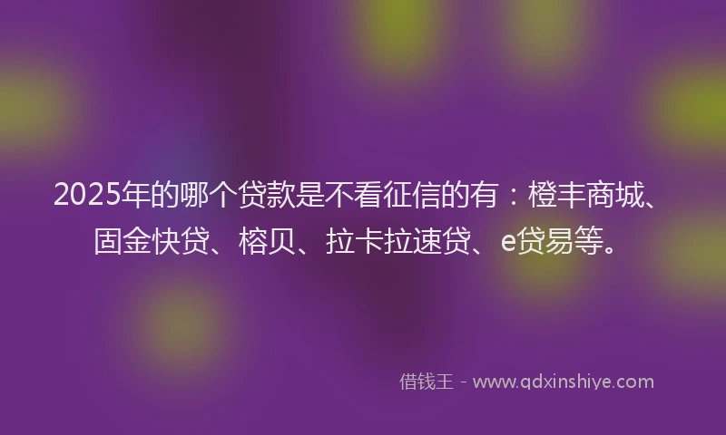 2025年的哪个贷款是不看征信的有：橙丰商城、固金快贷、榕贝、拉卡拉速贷、e贷易等。