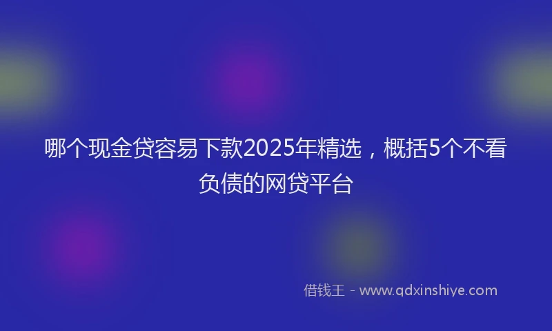 哪个现金贷容易下款2025年精选，概括5个不看负债的网贷平台