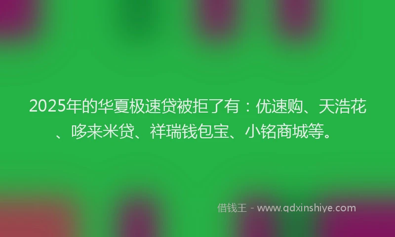 2025年的华夏极速贷被拒了有：优速购、天浩花、哆来米贷、祥瑞钱包宝、小铭商城等。