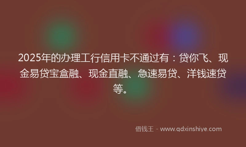 2025年的办理工行信用卡不通过有：贷你飞、现金易贷宝盒融、现金直融、急速易贷、洋钱速贷等。
