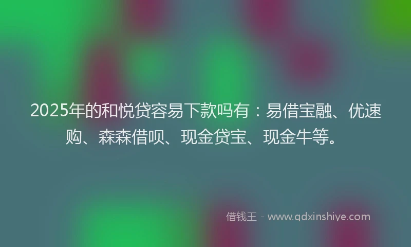 2025年的和悦贷容易下款吗有：易借宝融、优速购、森森借呗、现金贷宝、现金牛等。