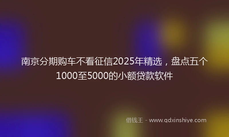 南京分期购车不看征信2025年精选，盘点五个1000至5000的小额贷款软件
