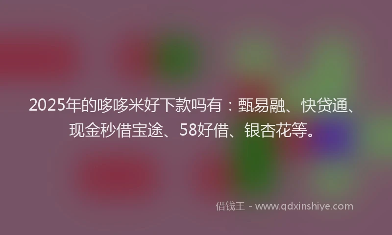 2025年的哆哆米好下款吗有：甄易融、快贷通、现金秒借宝途、58好借、银杏花等。