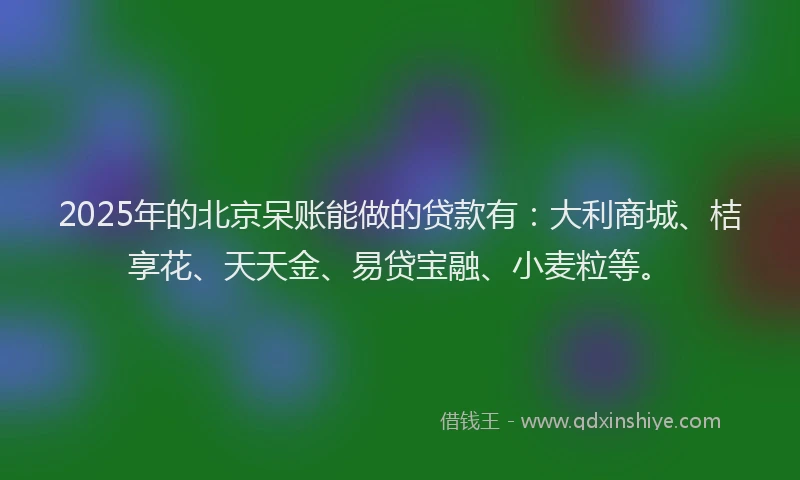 2025年的北京呆账能做的贷款有：大利商城、桔享花、天天金、易贷宝融、小麦粒等。