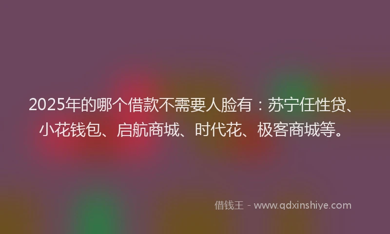 2025年的哪个借款不需要人脸有：苏宁任性贷、小花钱包、启航商城、时代花、极客商城等。