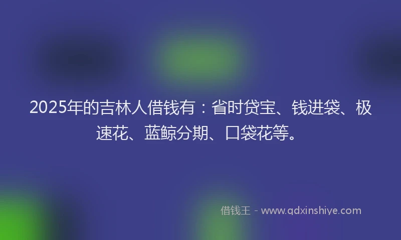 2025年的吉林人借钱有：省时贷宝、钱进袋、极速花、蓝鲸分期、口袋花等。