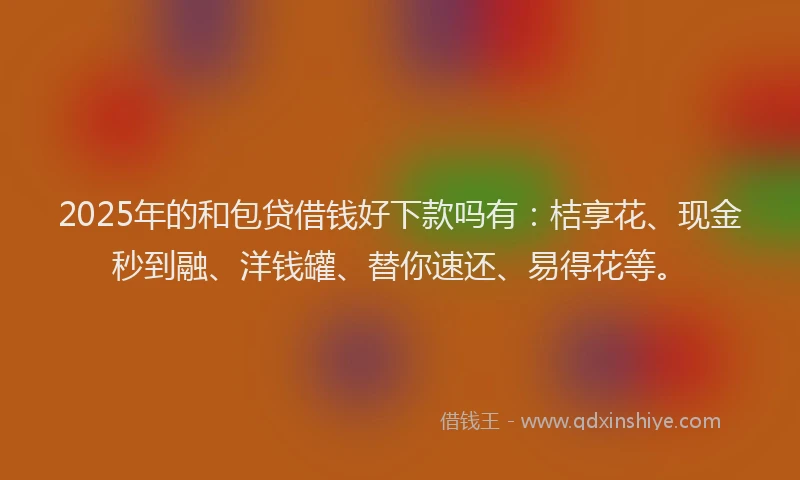 2025年的和包贷借钱好下款吗有：桔享花、现金秒到融、洋钱罐、替你速还、易得花等。