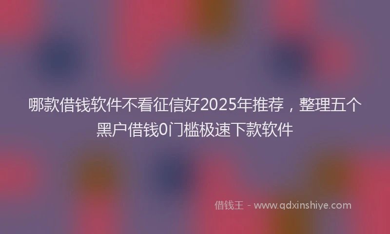 哪款借钱软件不看征信好2025年推荐，整理五个黑户借钱0门槛极速下款软件