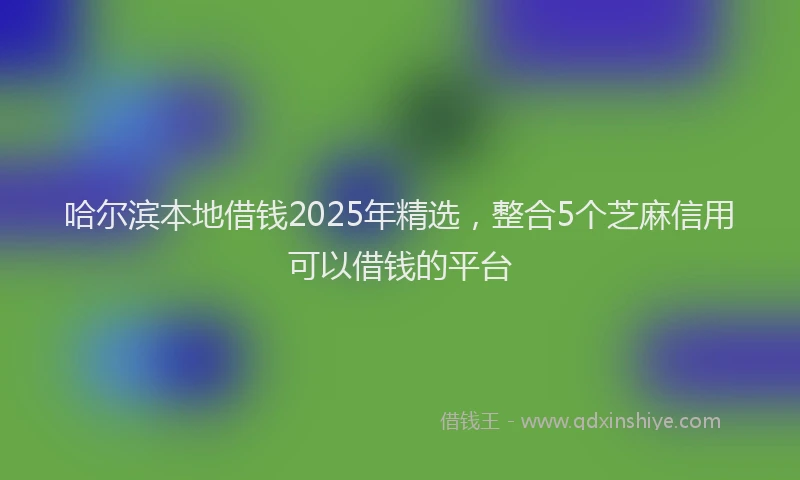哈尔滨本地借钱2025年精选，整合5个芝麻信用可以借钱的平台