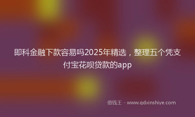 即科金融下款容易吗2025年精选，整理五个凭支付宝花呗贷款的app