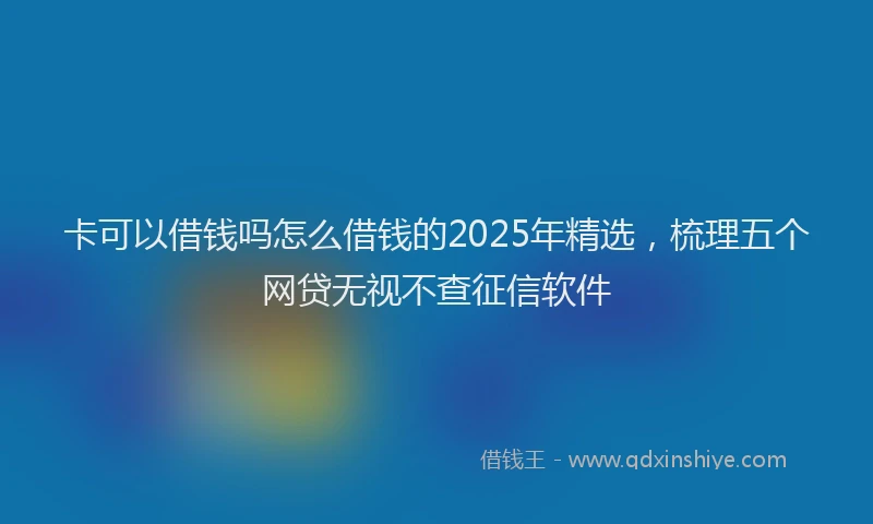 卡可以借钱吗怎么借钱的2025年精选，梳理五个网贷无视不查征信软件