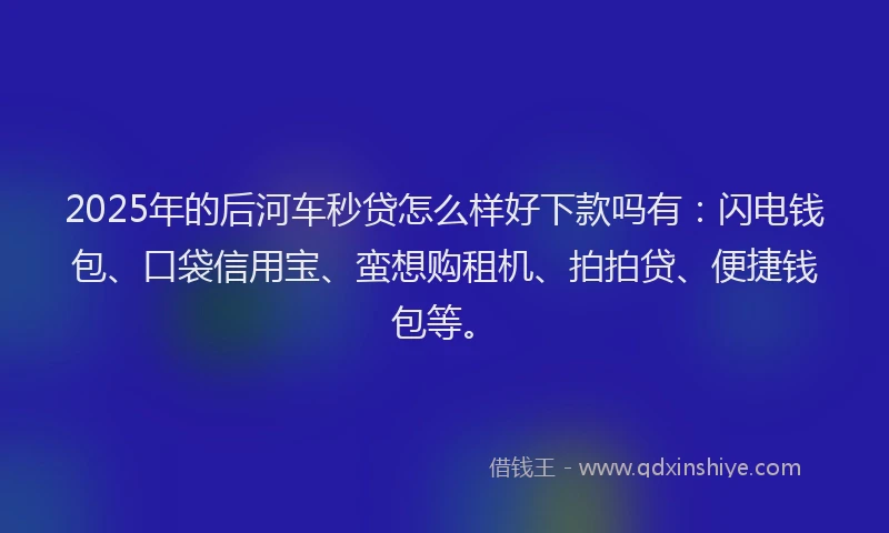 2025年的后河车秒贷怎么样好下款吗有：闪电钱包、口袋信用宝、蛮想购租机、拍拍贷、便捷钱包等。