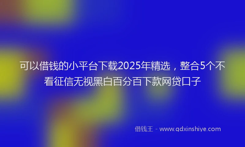 可以借钱的小平台下载2025年精选，整合5个不看征信无视黑白百分百下款网贷口子