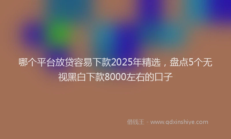 哪个平台放贷容易下款2025年精选，盘点5个无视黑白下款8000左右的口子