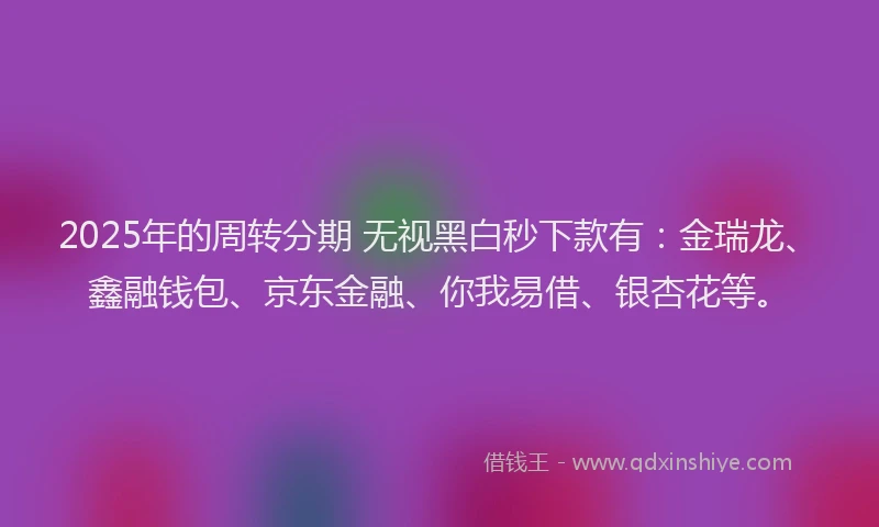 2025年的周转分期 无视黑白秒下款有：金瑞龙、鑫融钱包、京东金融、你我易借、银杏花等。