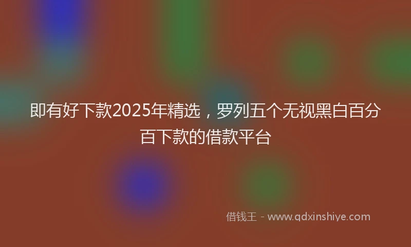 即有好下款2025年精选，罗列五个无视黑白百分百下款的借款平台