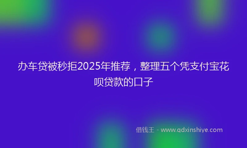 办车贷被秒拒2025年推荐，整理五个凭支付宝花呗贷款的口子