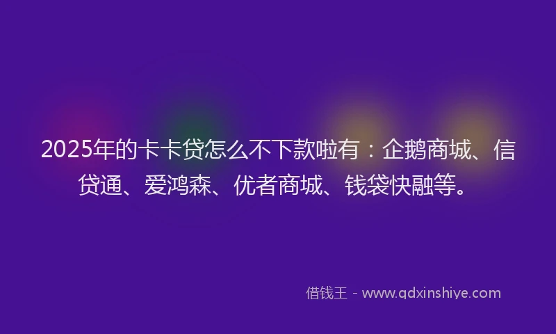 2025年的卡卡贷怎么不下款啦有：企鹅商城、信贷通、爱鸿森、优者商城、钱袋快融等。