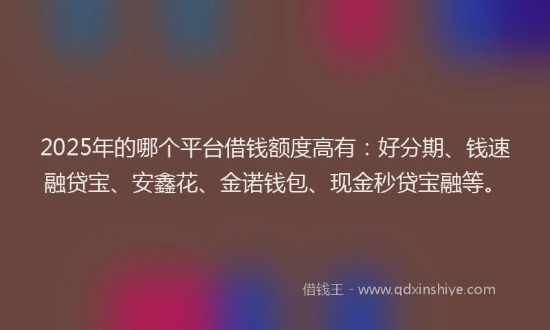 2025年的哪个平台借钱额度高有：好分期、钱速融贷宝、安鑫花、金诺钱包、现金秒贷宝融等。