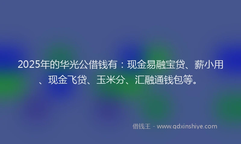 2025年的华光公借钱有：现金易融宝贷、薪小用、现金飞贷、玉米分、汇融通钱包等。