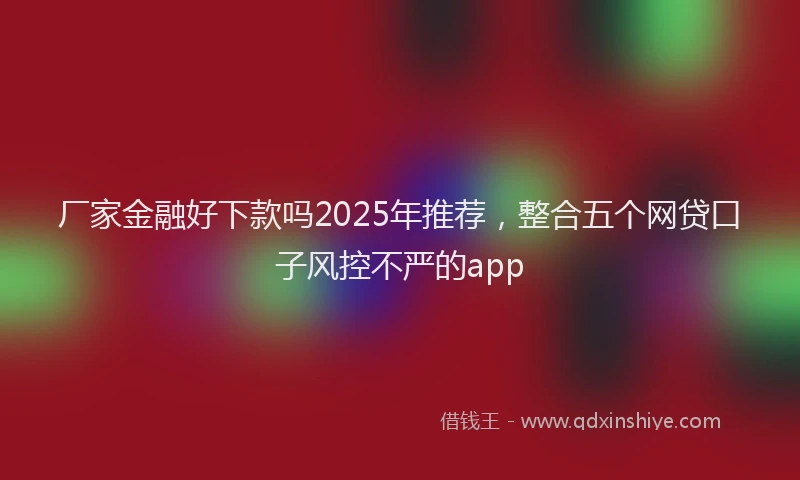 厂家金融好下款吗2025年推荐，整合五个网贷口子风控不严的app