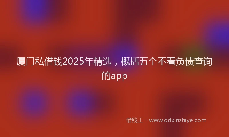 厦门私借钱2025年精选，概括五个不看负债查询的app