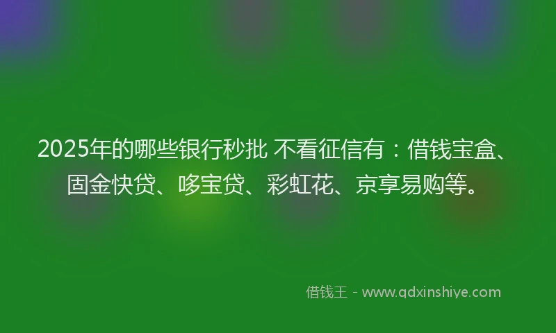 2025年的哪些银行秒批 不看征信有：借钱宝盒、固金快贷、哆宝贷、彩虹花、京享易购等。