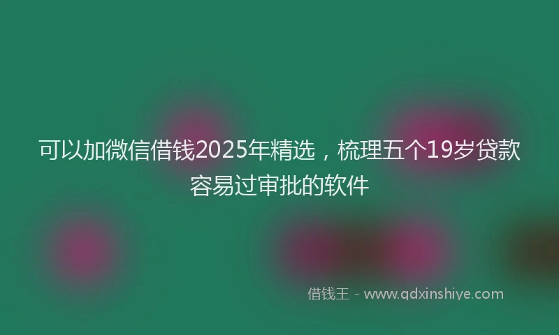 可以加微信借钱2025年精选，梳理五个19岁贷款容易过审批的软件
