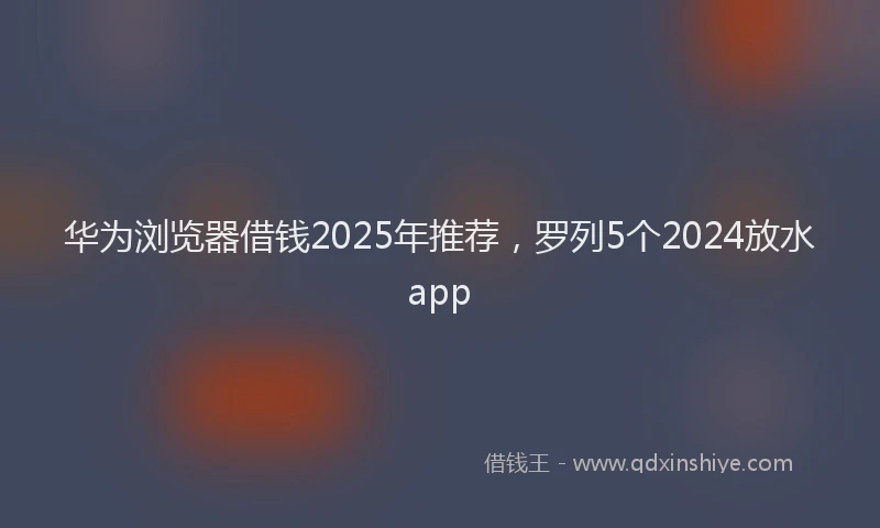 华为浏览器借钱2025年推荐，罗列5个2024放水app