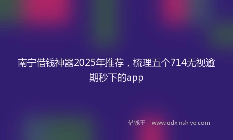 南宁借钱神器2025年推荐，梳理五个714无视逾期秒下的app