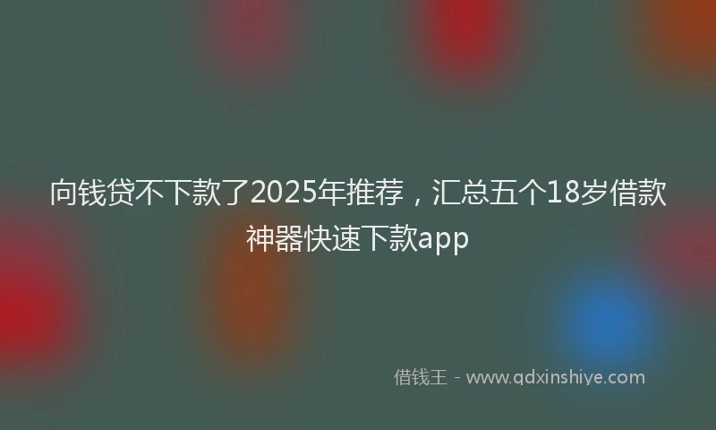 向钱贷不下款了2025年推荐，汇总五个18岁借款神器快速下款app