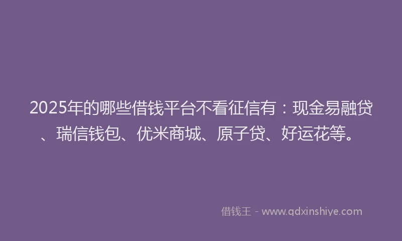 2025年的哪些借钱平台不看征信有：现金易融贷、瑞信钱包、优米商城、原子贷、好运花等。