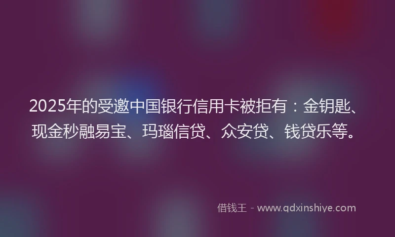 2025年的受邀中国银行信用卡被拒有：金钥匙、现金秒融易宝、玛瑙信贷、众安贷、钱贷乐等。
