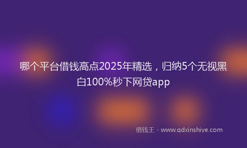 哪个平台借钱高点2025年精选，归纳5个无视黑白100%秒下网贷app