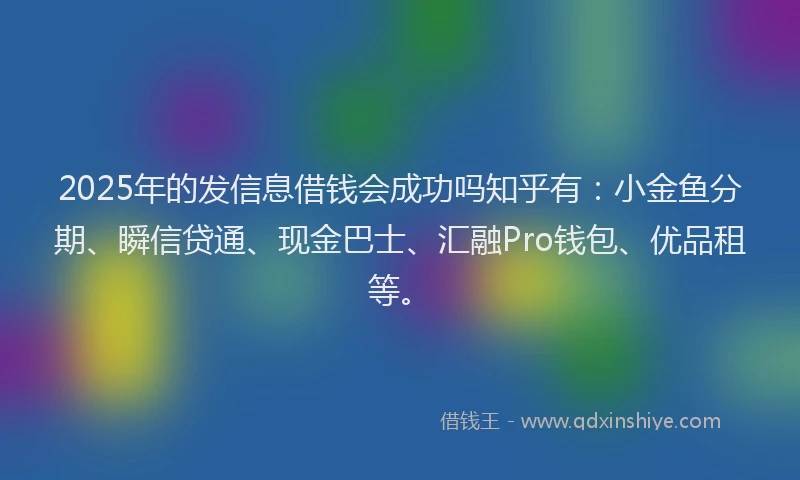 2025年的发信息借钱会成功吗知乎有：小金鱼分期、瞬信贷通、现金巴士、汇融Pro钱包、优品租等。