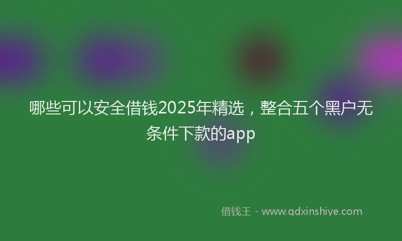 哪些可以安全借钱2025年精选，整合五个黑户无条件下款的app