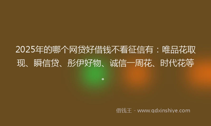 2025年的哪个网贷好借钱不看征信有：唯品花取现、瞬信贷、彤伊好物、诚信一周花、时代花等。