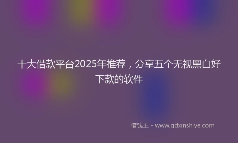 十大借款平台2025年推荐，分享五个无视黑白好下款的软件