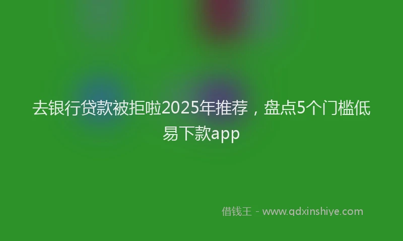 去银行贷款被拒啦2025年推荐，盘点5个门槛低易下款app